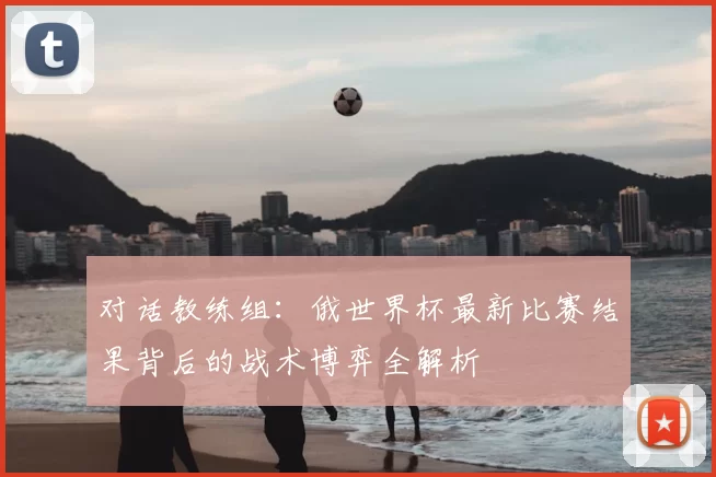 对话教练组:俄世界杯最新比赛结果背后的战术博弈全解析