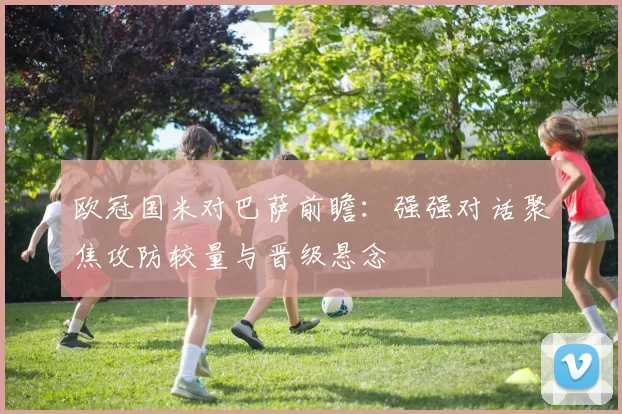 欧冠国米对巴萨前瞻：强强对话聚焦攻防较量与晋级悬念