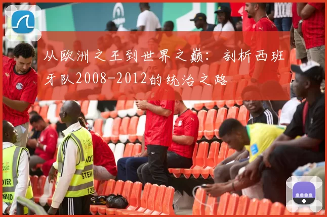 从欧洲之王到世界之巅:剖析西班牙队2008-2012的统治之路