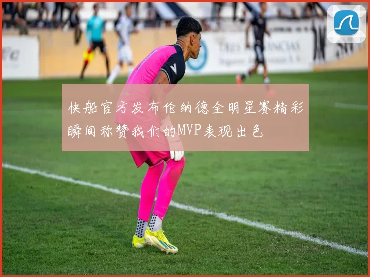 快船官方发布伦纳德全明星赛精彩瞬间称赞我们的MVP表现出色