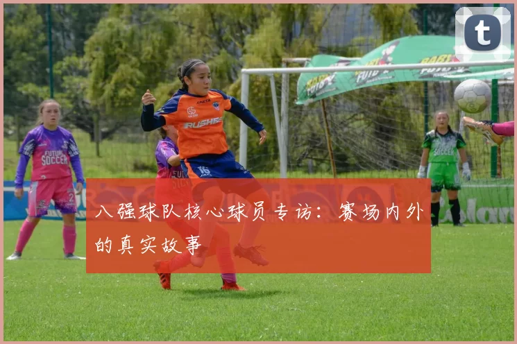 八强球队核心球员专访：赛场内外的真实故事