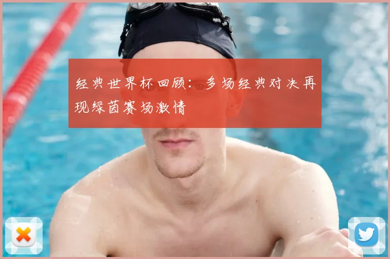 经典世界杯回顾:多场经典对决再现绿茵赛场激情