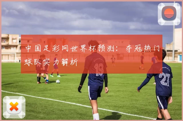 中国足彩网世界杯预测：夺冠热门球队实力解析