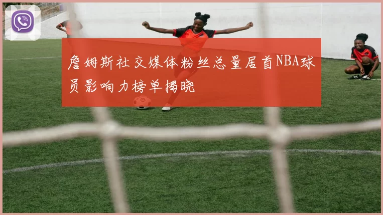 詹姆斯社交媒体粉丝总量居首NBA球员影响力榜单揭晓