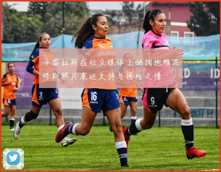 卡雷拉斯在社交媒体上晒拥抱维尼修斯照片表达支持与团结之情