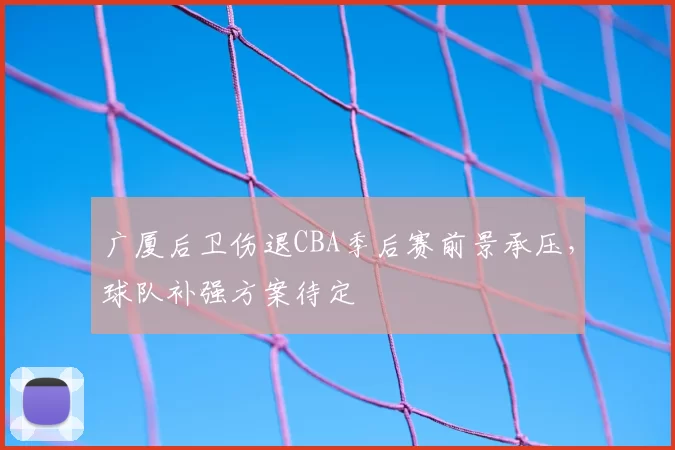 广厦后卫伤退CBA季后赛前景承压,球队补强方案待定
