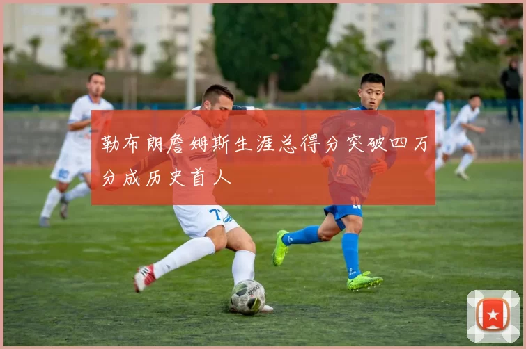勒布朗詹姆斯生涯总得分突破四万分成历史首人