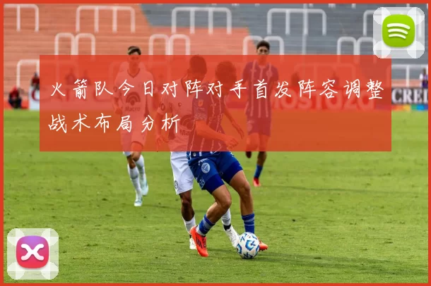 火箭队今日对阵对手首发阵容调整战术布局分析