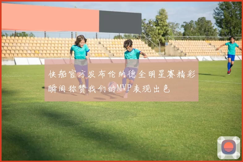 快船官方发布伦纳德全明星赛精彩瞬间称赞我们的MVP表现出色
