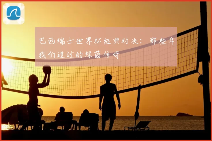 巴西瑞士世界杯经典对决：那些年我们追过的绿茵传奇