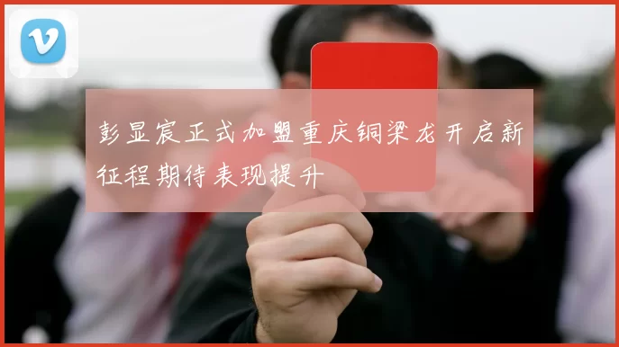 彭显宸正式加盟重庆铜梁龙开启新征程期待表现提升