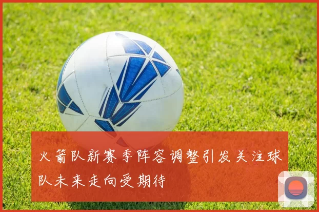 火箭队新赛季阵容调整引发关注球队未来走向受期待
