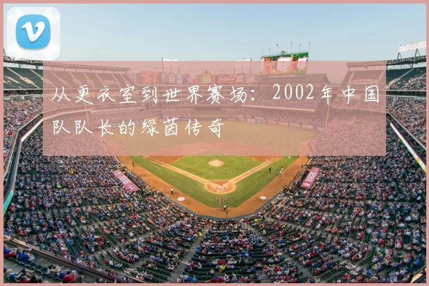 从更衣室到世界赛场：2002年中国队队长的绿茵传奇