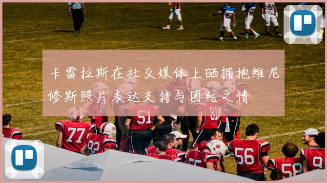 卡雷拉斯在社交媒体上晒拥抱维尼修斯照片表达支持与团结之情