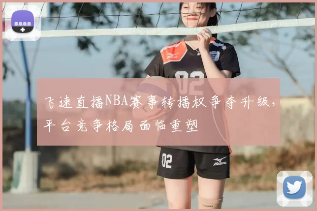飞速直播NBA赛事转播权争夺升级,平台竞争格局面临重塑