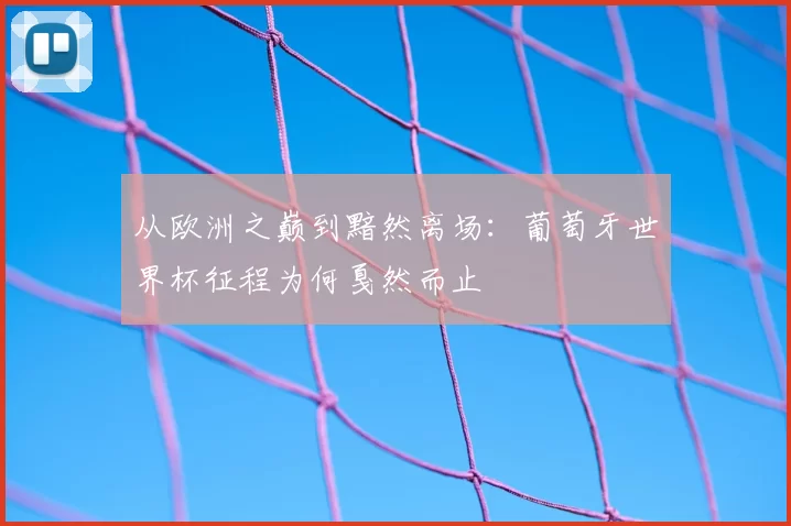 从欧洲之巅到黯然离场:葡萄牙世界杯征程为何戛然而止