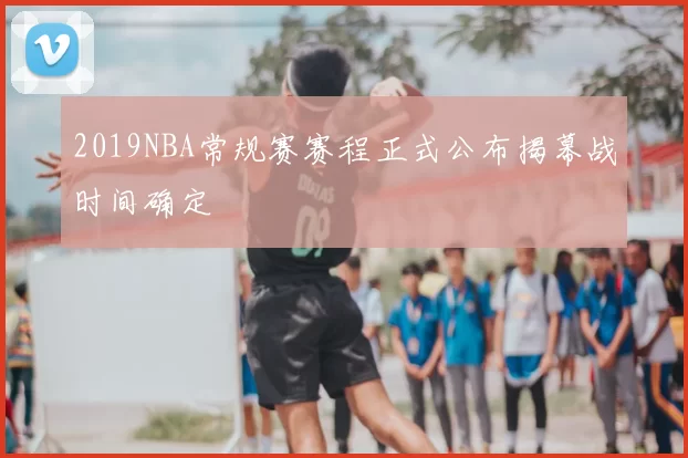 2019NBA常规赛赛程正式公布揭幕战时间确定