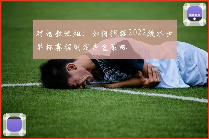 对话教练组:如何根据2022跳水世界杯赛程制定夺金策略