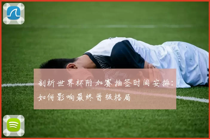 剖析世界杯附加赛抽签时间安排：如何影响最终晋级格局