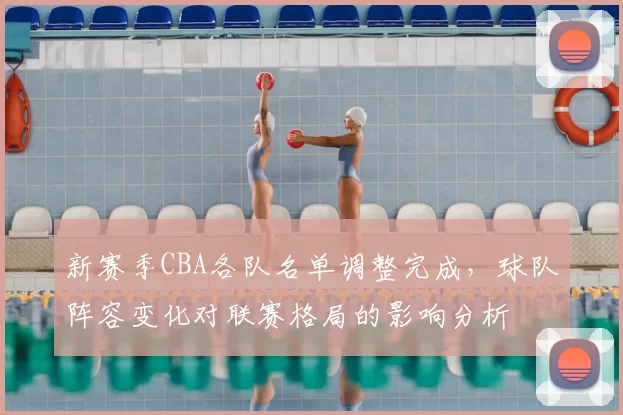 新赛季CBA各队名单调整完成,球队阵容变化对联赛格局的影响分析