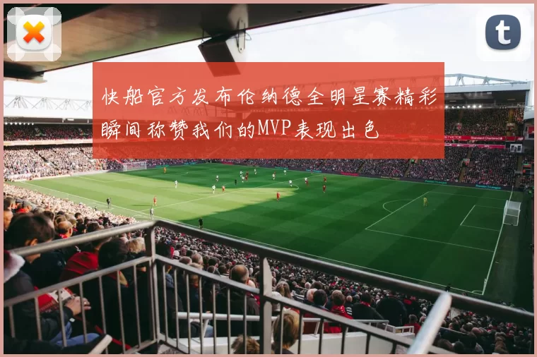 快船官方发布伦纳德全明星赛精彩瞬间称赞我们的MVP表现出色