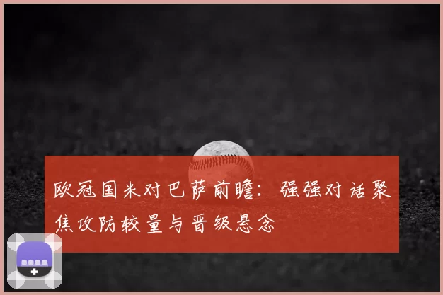 欧冠国米对巴萨前瞻：强强对话聚焦攻防较量与晋级悬念
