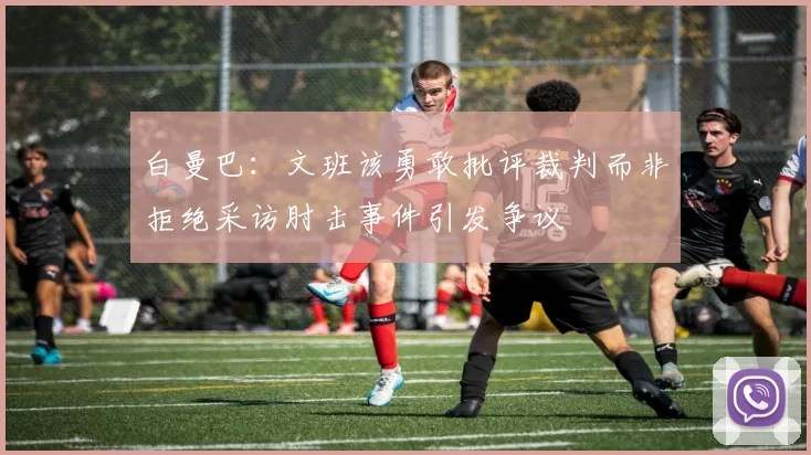 白曼巴：文班该勇敢批评裁判而非拒绝采访肘击事件引发争议