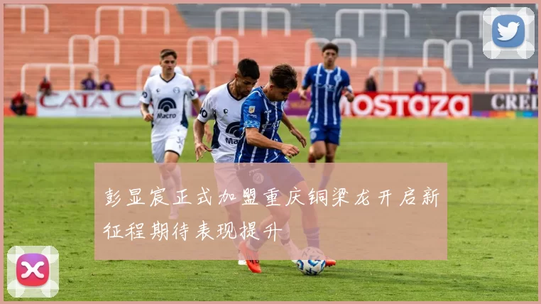 彭显宸正式加盟重庆铜梁龙开启新征程期待表现提升