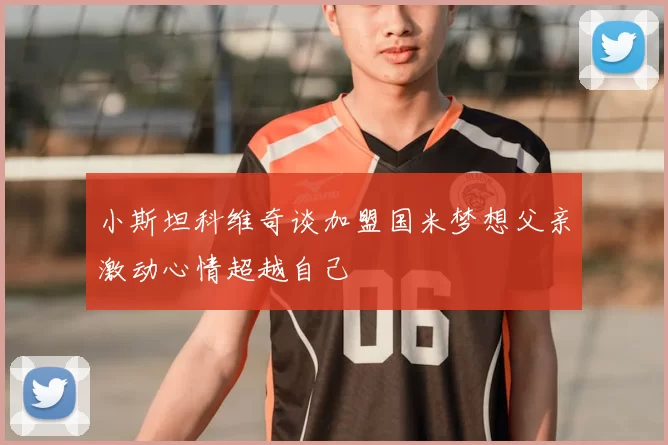 小斯坦科维奇谈加盟国米梦想父亲激动心情超越自己
