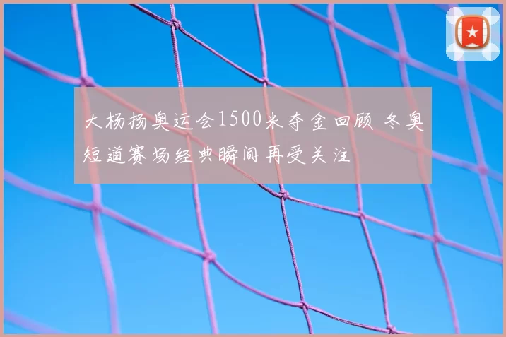 大杨扬奥运会1500米夺金回顾 冬奥短道赛场经典瞬间再受关注