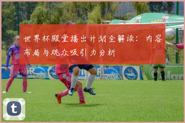 世界杯殿堂播出计划全解读：内容布局与观众吸引力分析