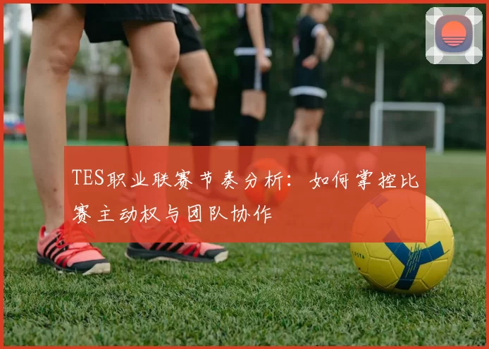 TES职业联赛节奏分析：如何掌控比赛主动权与团队协作