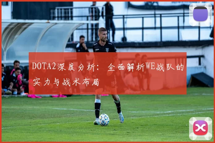 DOTA2深度分析：全面解析WE战队的实力与战术布局