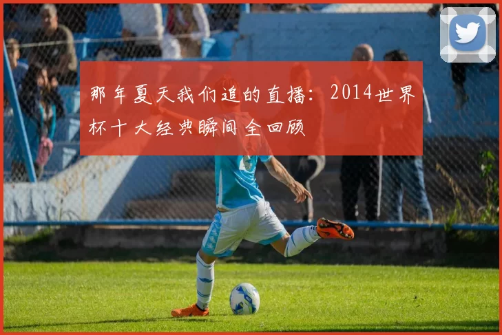 那年夏天我们追的直播：2014世界杯十大经典瞬间全回顾