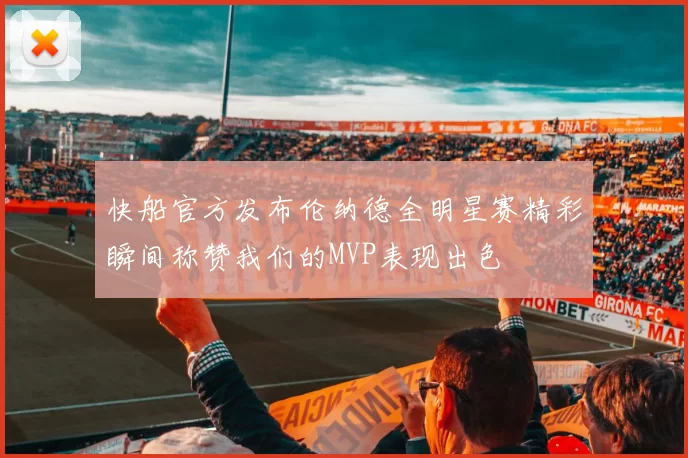 快船官方发布伦纳德全明星赛精彩瞬间称赞我们的MVP表现出色