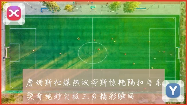 詹姆斯社媒热议海斯惊艳隔扣与东契奇绝妙打板三分精彩瞬间