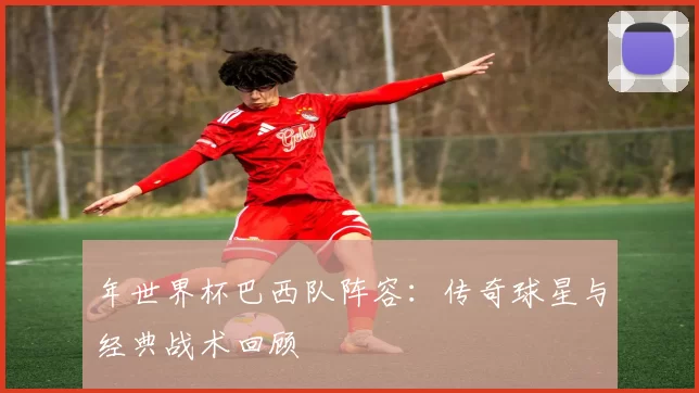 年世界杯巴西队阵容：传奇球星与经典战术回顾