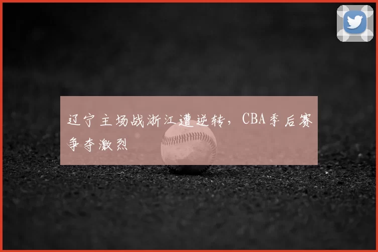 辽宁主场战浙江遭逆转，CBA季后赛争夺激烈