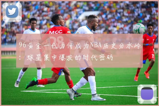 96黄金一代为何成为NBA历史分水岭:球星集中爆发的时代密码