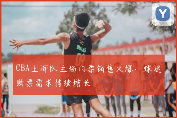 CBA上海队主场门票销售火爆,球迷购票需求持续增长