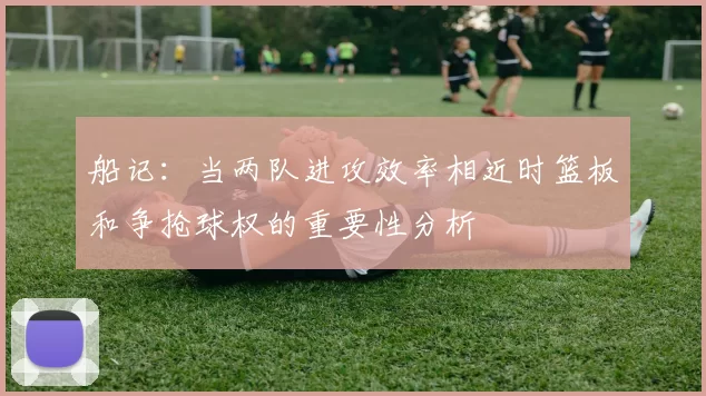 船记:当两队进攻效率相近时篮板和争抢球权的重要性分析