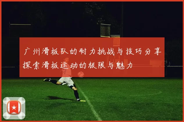 广州滑板队的耐力挑战与技巧分享探索滑板运动的极限与魅力