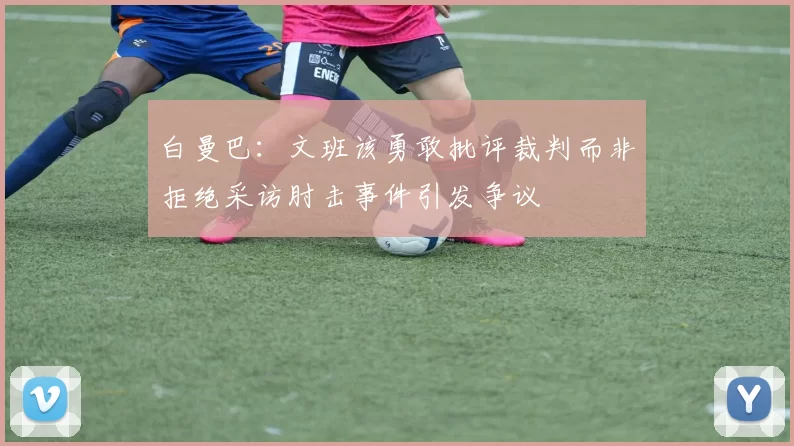 白曼巴：文班该勇敢批评裁判而非拒绝采访肘击事件引发争议