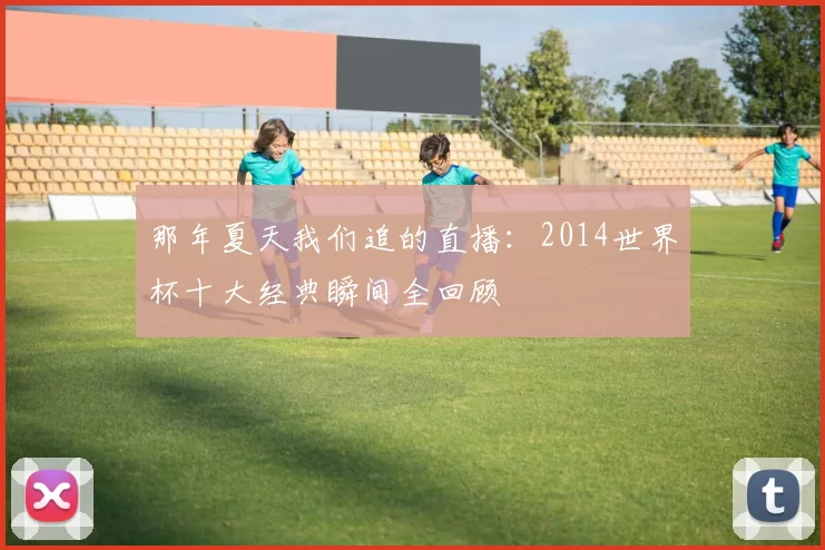 那年夏天我们追的直播：2014世界杯十大经典瞬间全回顾