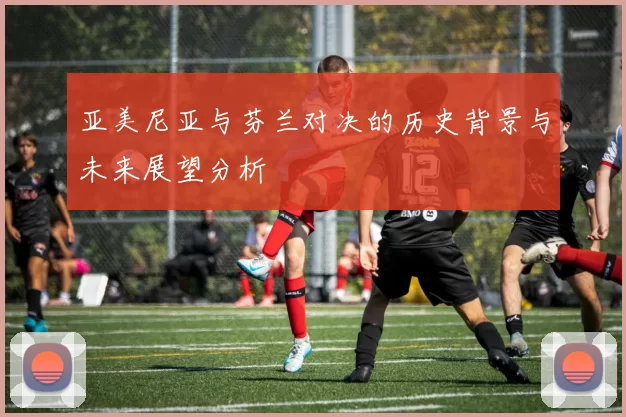 亚美尼亚与芬兰对决的历史背景与未来展望分析