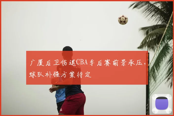 广厦后卫伤退CBA季后赛前景承压,球队补强方案待定