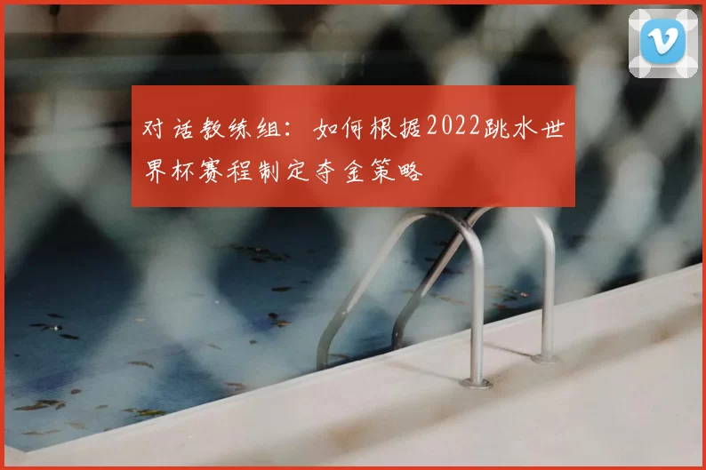 对话教练组:如何根据2022跳水世界杯赛程制定夺金策略