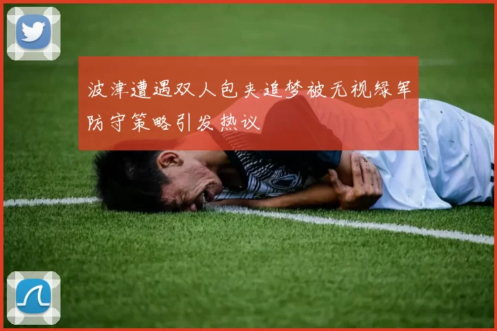 波津遭遇双人包夹追梦被无视绿军防守策略引发热议