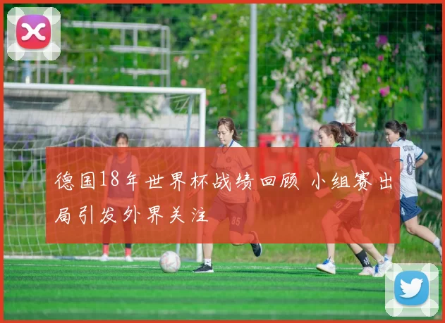 德国18年世界杯战绩回顾 小组赛出局引发外界关注