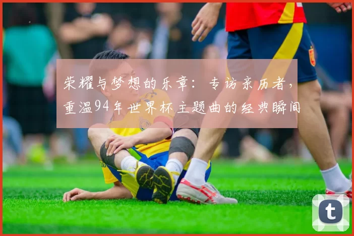 荣耀与梦想的乐章:专访亲历者,重温94年世界杯主题曲的经典瞬间